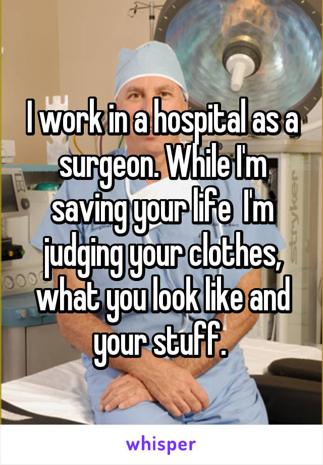I work in a hospital as a surgeon. While I'm saving your life  I'm judging your clothes, what you look like and your stuff. 