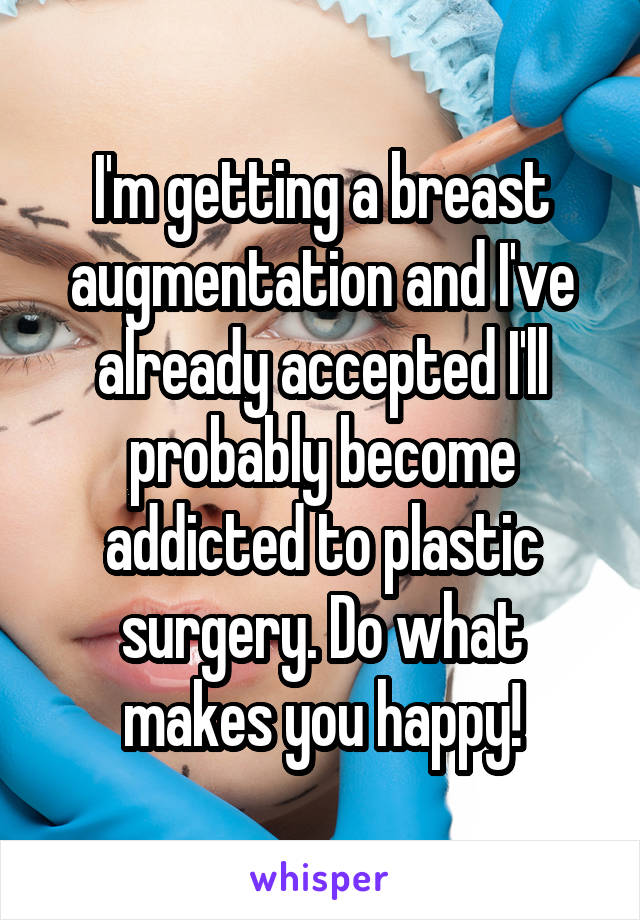 I'm getting a breast augmentation and I've already accepted I'll probably become addicted to plastic surgery. Do what makes you happy!