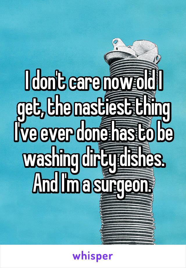 I don't care now old I get, the nastiest thing I've ever done has to be washing dirty dishes. And I'm a surgeon. 