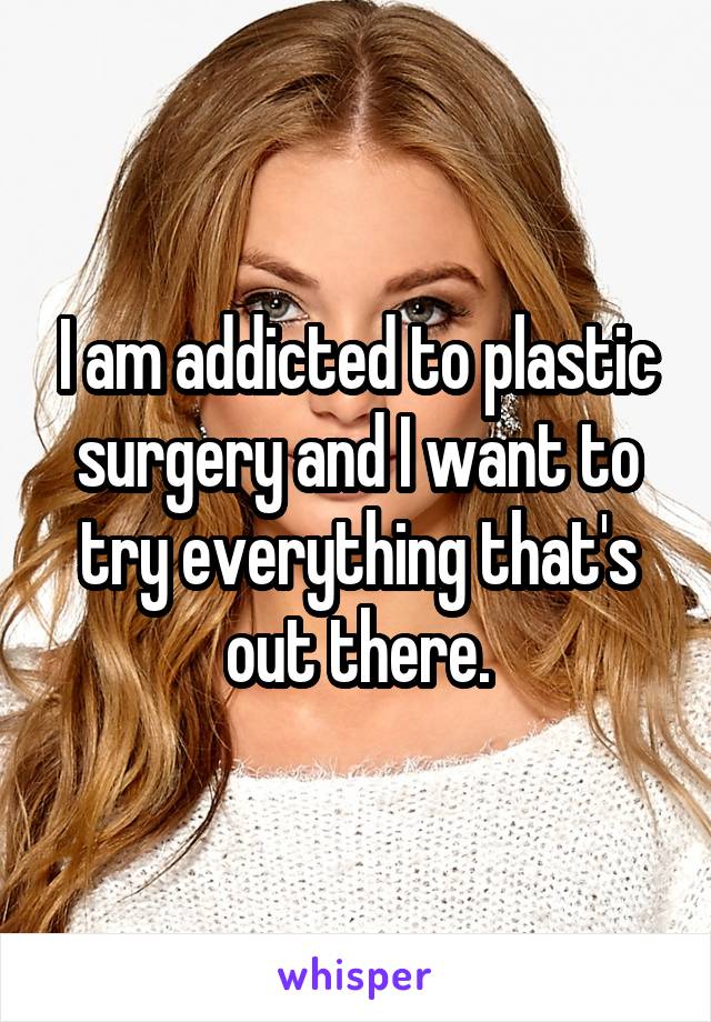 I am addicted to plastic surgery and I want to try everything that's out there.