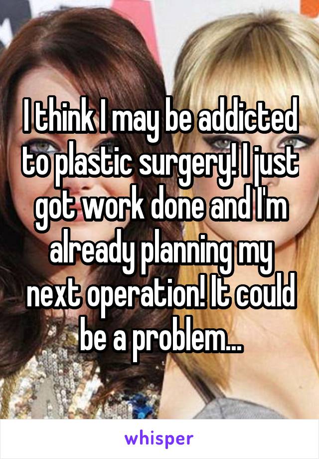 I think I may be addicted to plastic surgery! I just got work done and I'm already planning my next operation! It could be a problem...