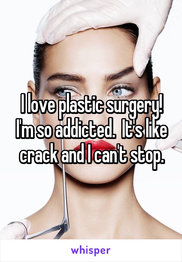 I love plastic surgery! I'm so addicted.  It's like crack and I can't stop.