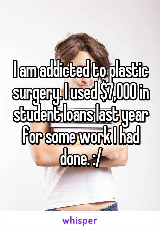 I am addicted to plastic surgery. I used $7,000 in student loans last year for some work I had done. :/