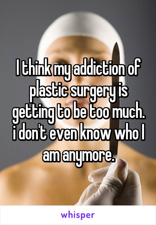I think my addiction of plastic surgery is getting to be too much. i don't even know who I am anymore.