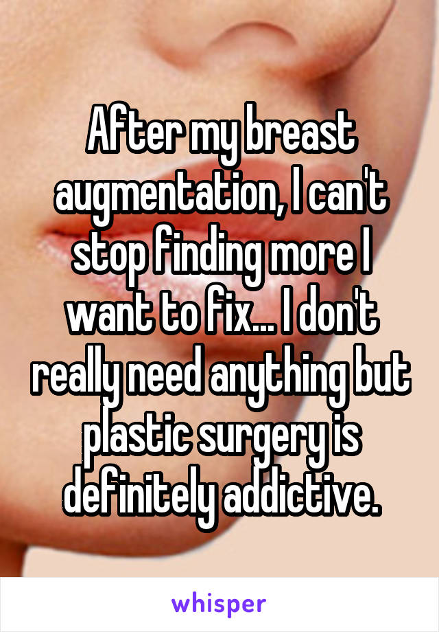 After my breast augmentation, I can't stop finding more I want to fix... I don't really need anything but plastic surgery is definitely addictive.