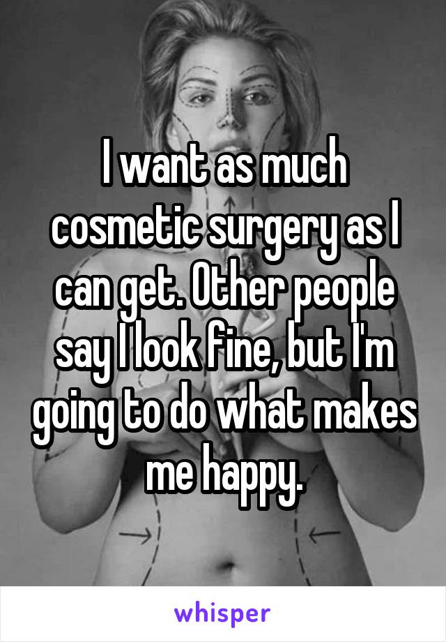 I want as much cosmetic surgery as I can get. Other people say I look fine, but I'm going to do what makes me happy.