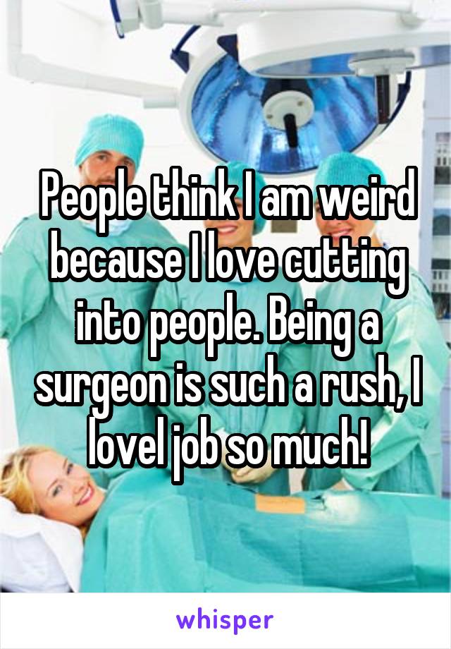 People think I am weird because I love cutting into people. Being a surgeon is such a rush, I lovel job so much!