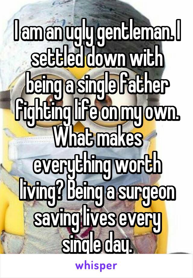 I am an ugly gentleman. I settled down with being a single father fighting life on my own. What makes everything worth living? Being a surgeon saving lives every single day.