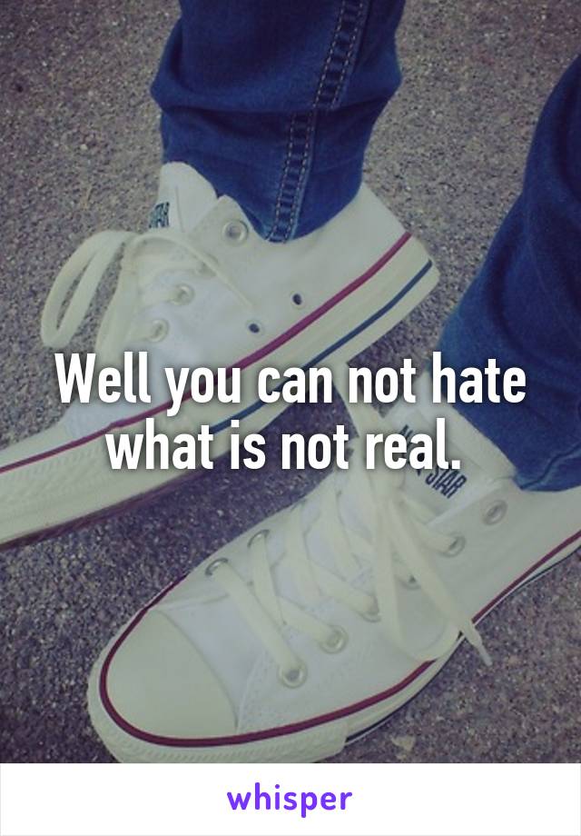 Well you can not hate what is not real. 