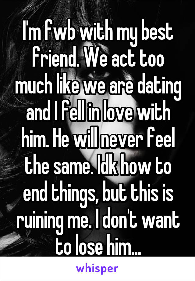 I'm fwb with my best friend. We act too much like we are dating and I fell in love with him. He will never feel the same. Idk how to end things, but this is ruining me. I don't want to lose him...