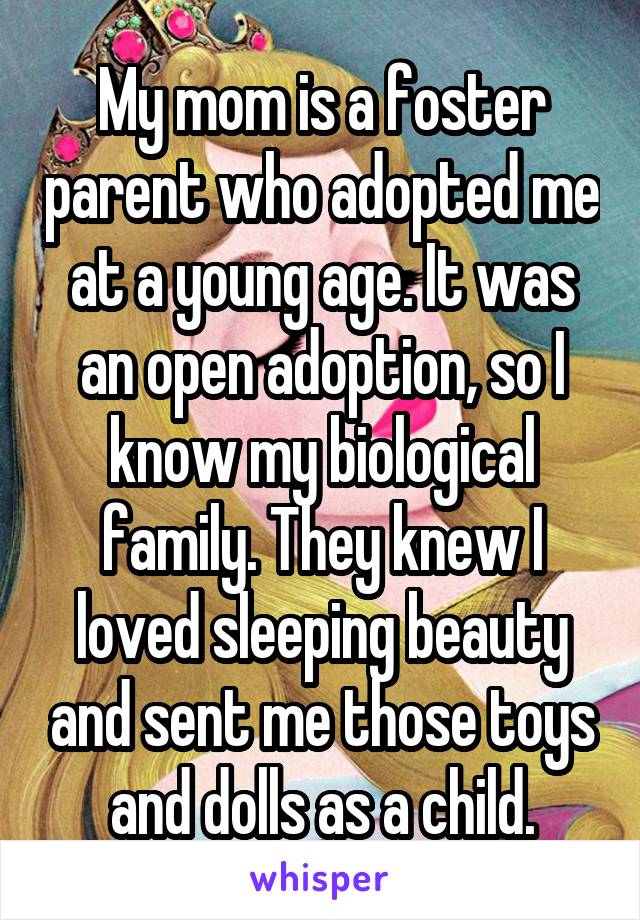 My mom is a foster parent who adopted me at a young age. It was an open adoption, so I know my biological family. They knew I loved sleeping beauty and sent me those toys and dolls as a child.