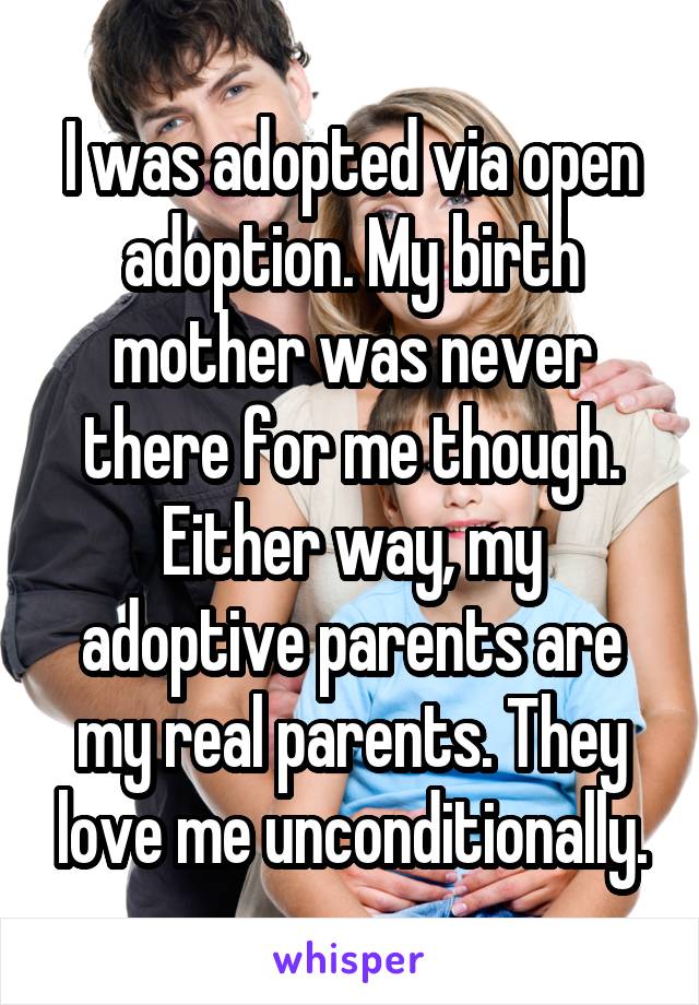 I was adopted via open adoption. My birth mother was never there for me though. Either way, my adoptive parents are my real parents. They love me unconditionally.