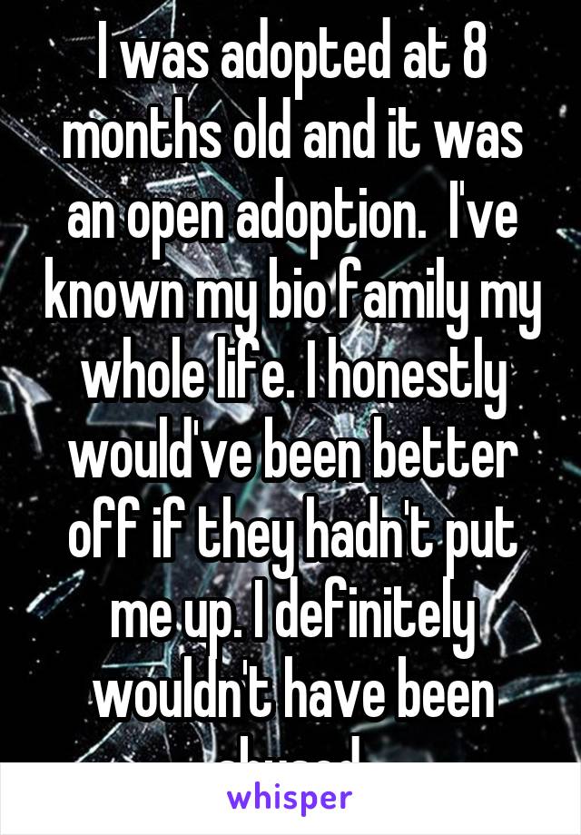 I was adopted at 8 months old and it was an open adoption.  I've known my bio family my whole life. I honestly would've been better off if they hadn't put me up. I definitely wouldn't have been abused.