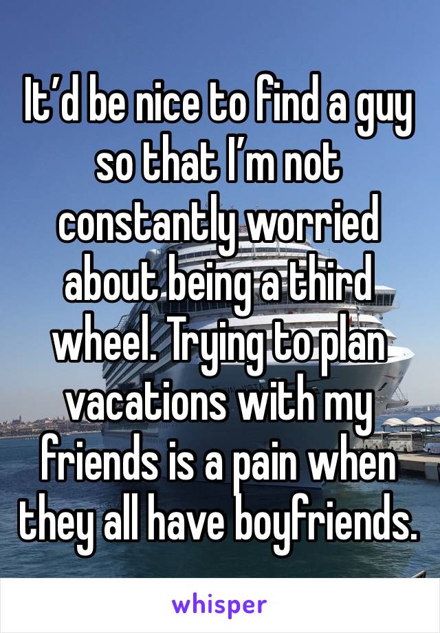 It’d be nice to find a guy so that I’m not constantly worried about being a third wheel. Trying to plan vacations with my friends is a pain when they all have boyfriends. 