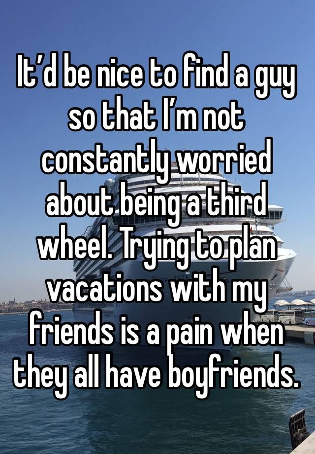 It’d be nice to find a guy so that I’m not constantly worried about being a third wheel. Trying to plan vacations with my friends is a pain when they all have boyfriends. 