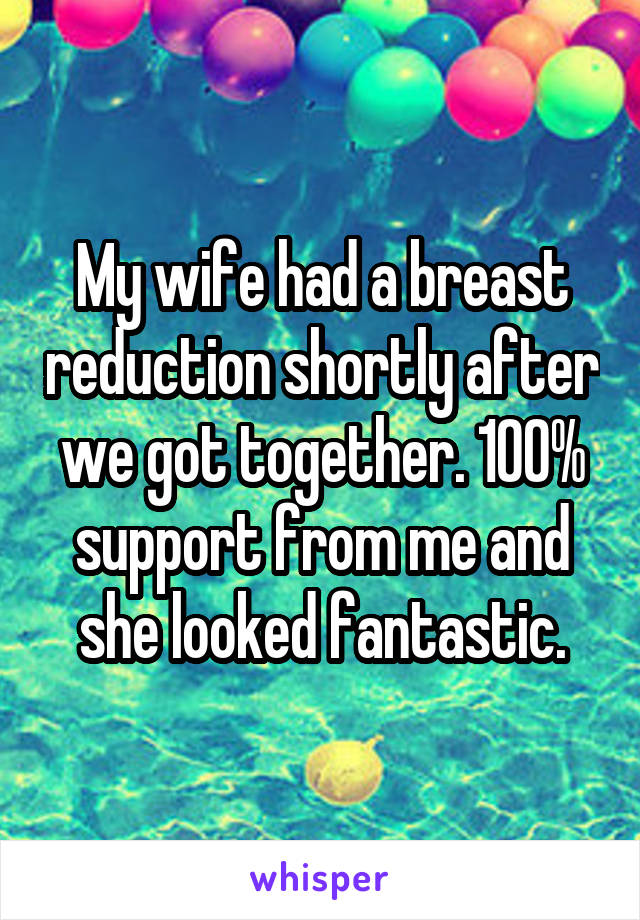 My wife had a breast reduction shortly after we got together. 100% support from me and she looked fantastic.