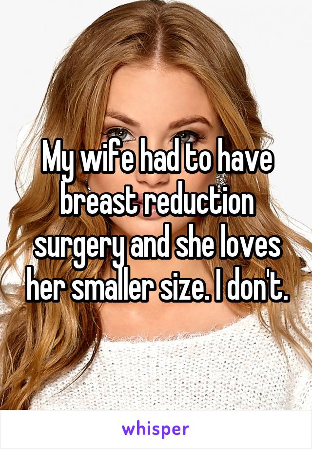 My wife had to have breast reduction surgery and she loves her smaller size. I don't.