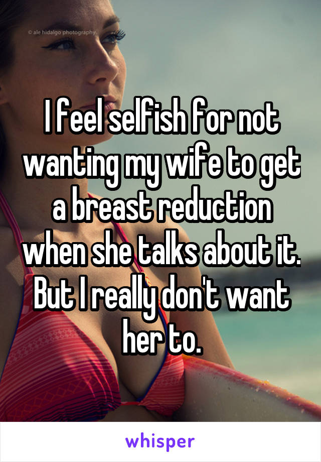 I feel selfish for not wanting my wife to get a breast reduction when she talks about it. But I really don't want her to.