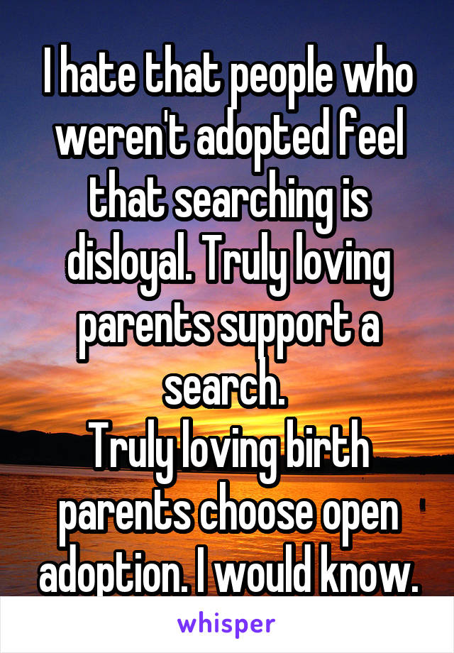 I hate that people who weren't adopted feel that searching is disloyal. Truly loving parents support a search. 
Truly loving birth parents choose open adoption. I would know.