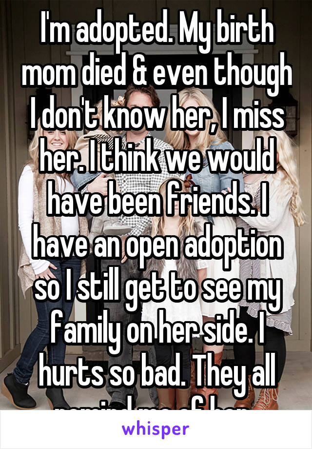 I'm adopted. My birth mom died & even though I don't know her, I miss her. I think we would have been friends. I have an open adoption so I still get to see my family on her side. I hurts so bad. They all remind me of her. 