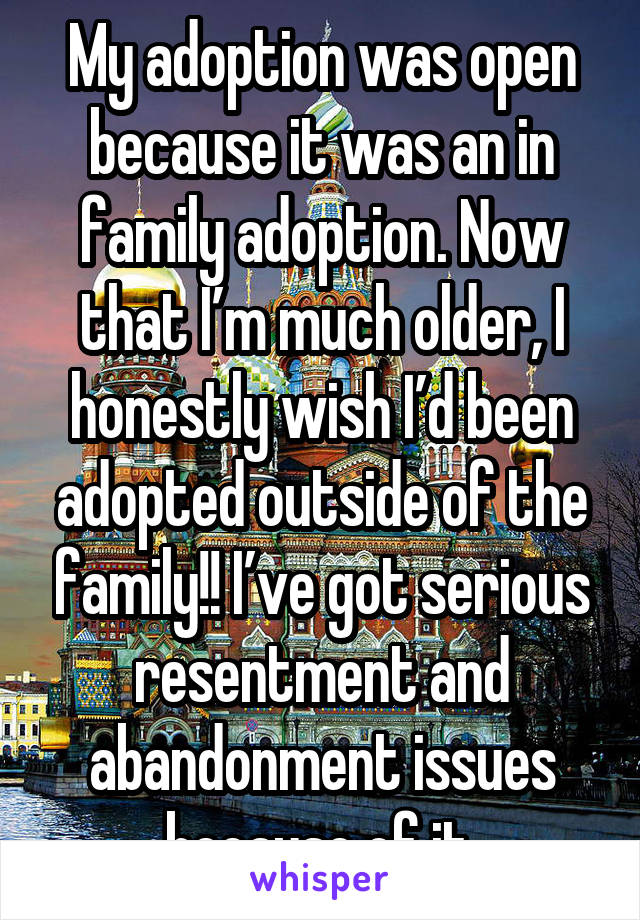 My adoption was open because it was an in family adoption. Now that I’m much older, I honestly wish I’d been adopted outside of the family!! I’ve got serious resentment and abandonment issues because of it.