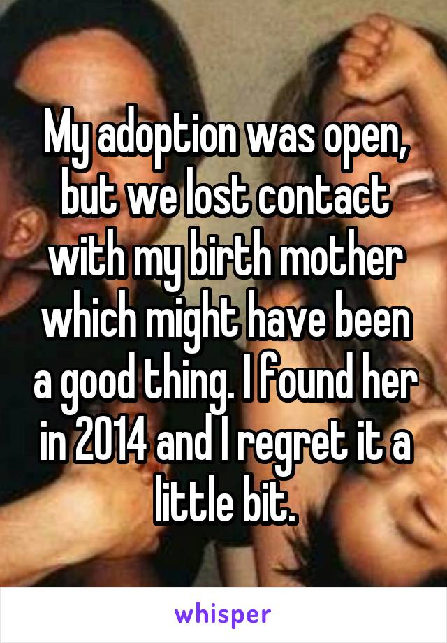 My adoption was open, but we lost contact with my birth mother which might have been a good thing. I found her in 2014 and I regret it a little bit.