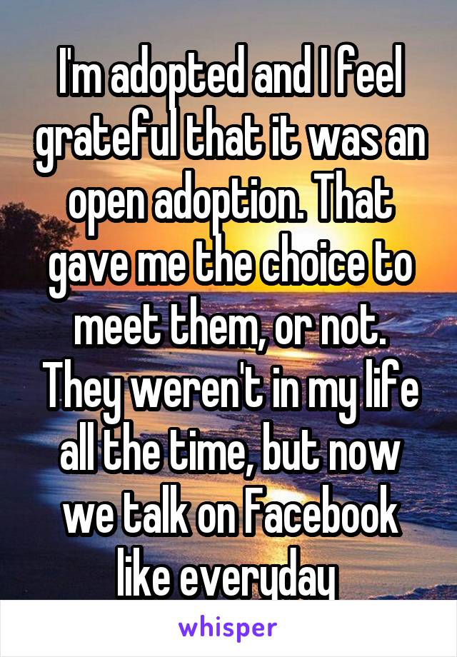 I'm adopted and I feel grateful that it was an open adoption. That gave me the choice to meet them, or not. They weren't in my life all the time, but now we talk on Facebook like everyday 