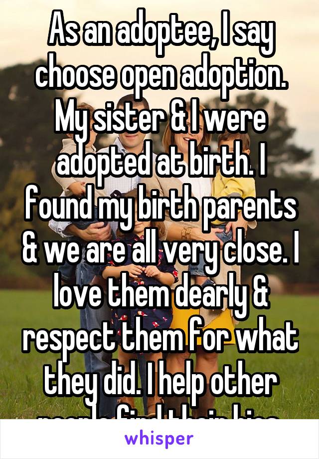As an adoptee, I say choose open adoption. My sister & I were adopted at birth. I found my birth parents & we are all very close. I love them dearly & respect them for what they did. I help other people find their bios.