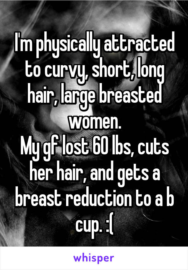 I'm physically attracted to curvy, short, long hair, large breasted women.
My gf lost 60 lbs, cuts her hair, and gets a breast reduction to a b cup. :(