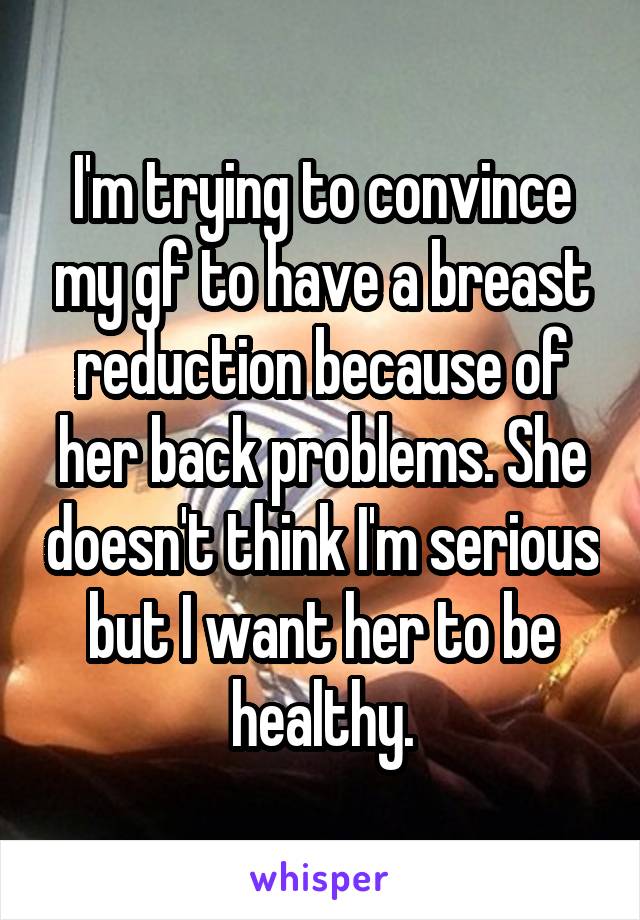 I'm trying to convince my gf to have a breast reduction because of her back problems. She doesn't think I'm serious but I want her to be healthy.