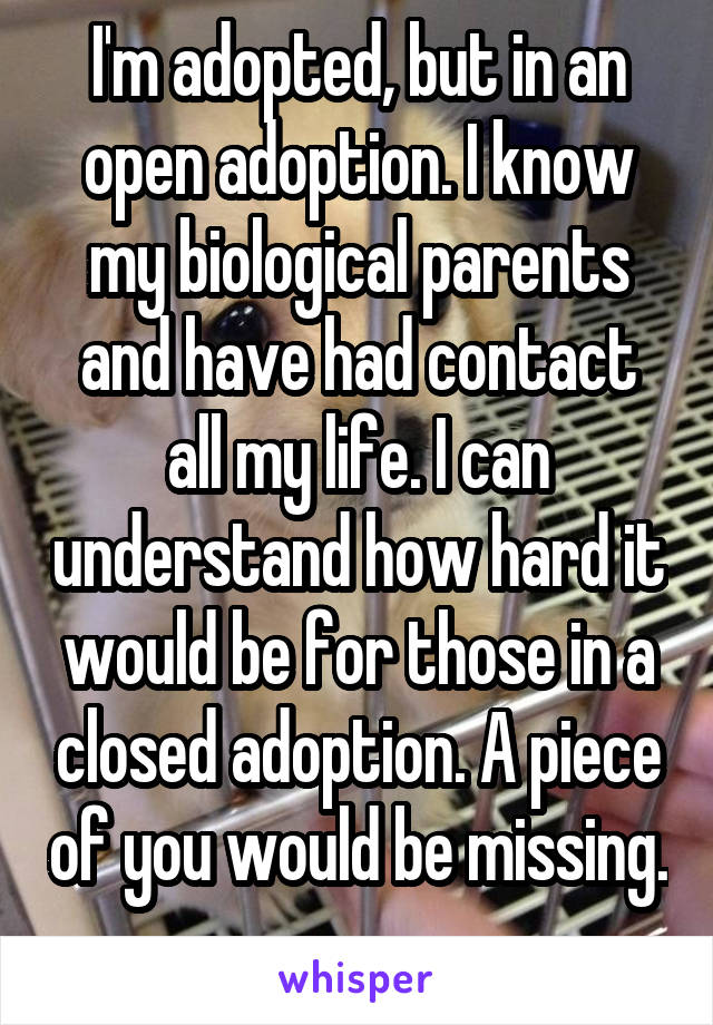 I'm adopted, but in an open adoption. I know my biological parents and have had contact all my life. I can understand how hard it would be for those in a closed adoption. A piece of you would be missing. 