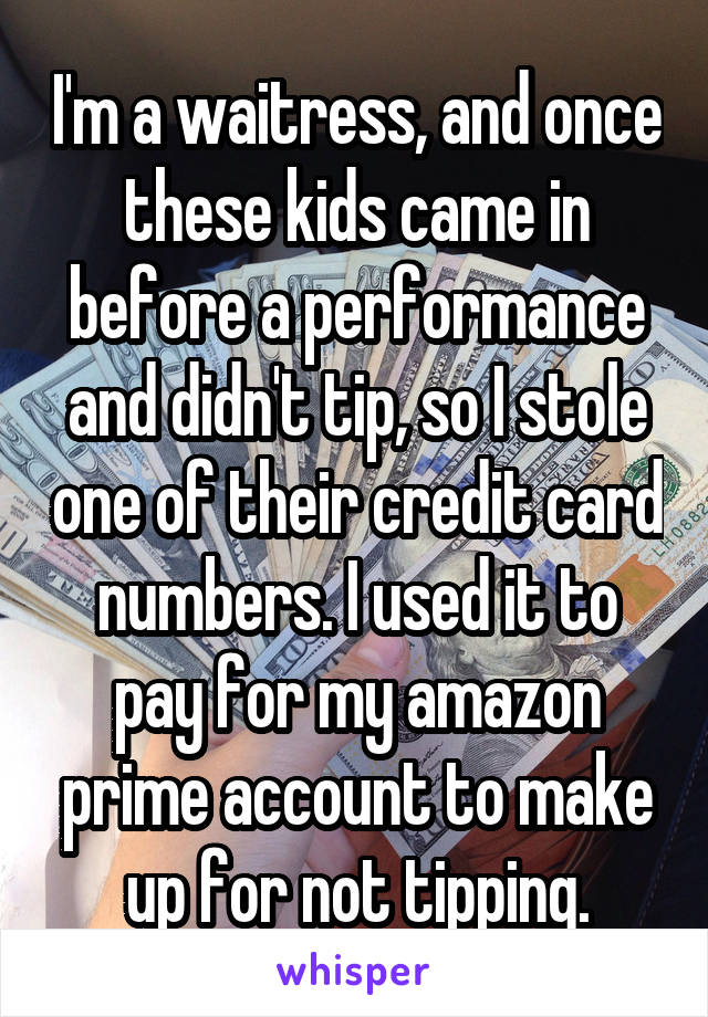 I'm a waitress, and once these kids came in before a performance and didn't tip, so I stole one of their credit card numbers. I used it to pay for my amazon prime account to make up for not tipping.