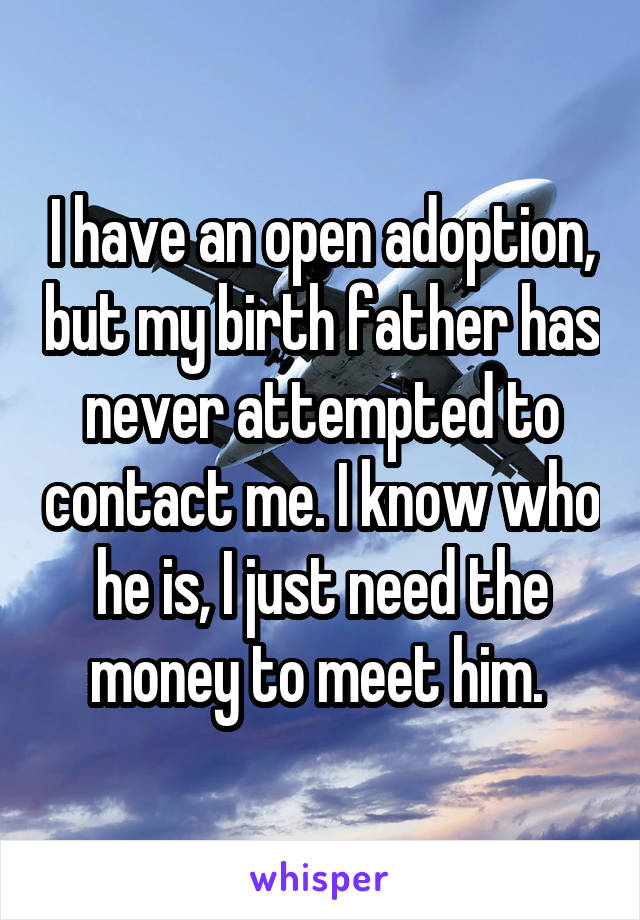 I have an open adoption, but my birth father has never attempted to contact me. I know who he is, I just need the money to meet him. 