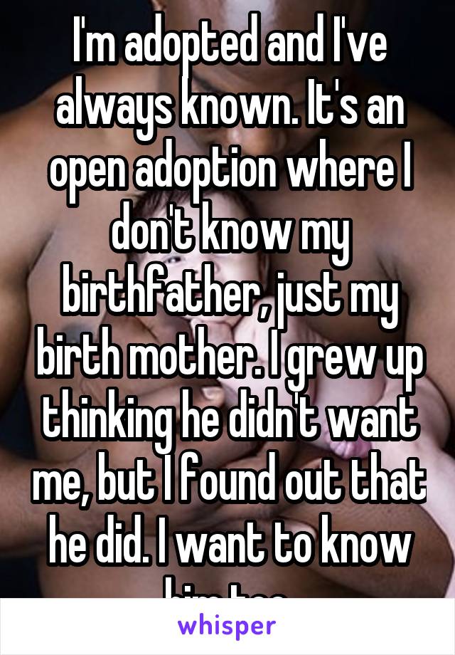 I'm adopted and I've always known. It's an open adoption where I don't know my birthfather, just my birth mother. I grew up thinking he didn't want me, but I found out that he did. I want to know him too.