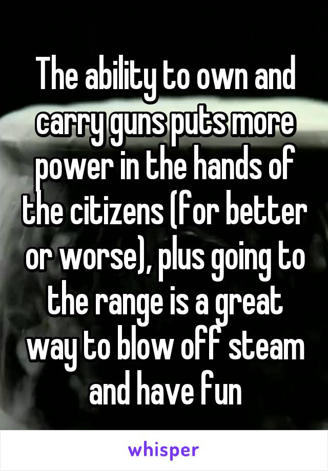 The ability to own and carry guns puts more power in the hands of the citizens (for better or worse), plus going to the range is a great way to blow off steam and have fun