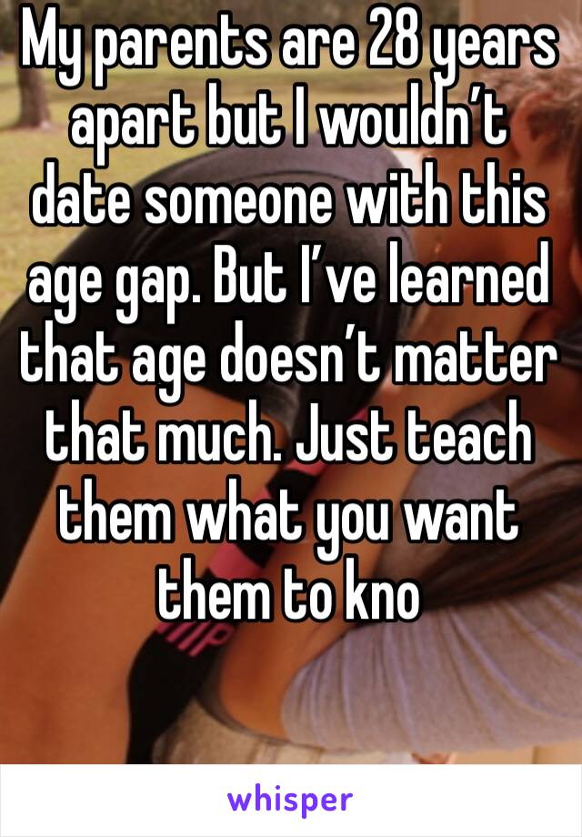 My parents are 28 years apart but I wouldn’t date someone with this age gap. But I’ve learned that age doesn’t matter that much. Just teach them what you want them to kno