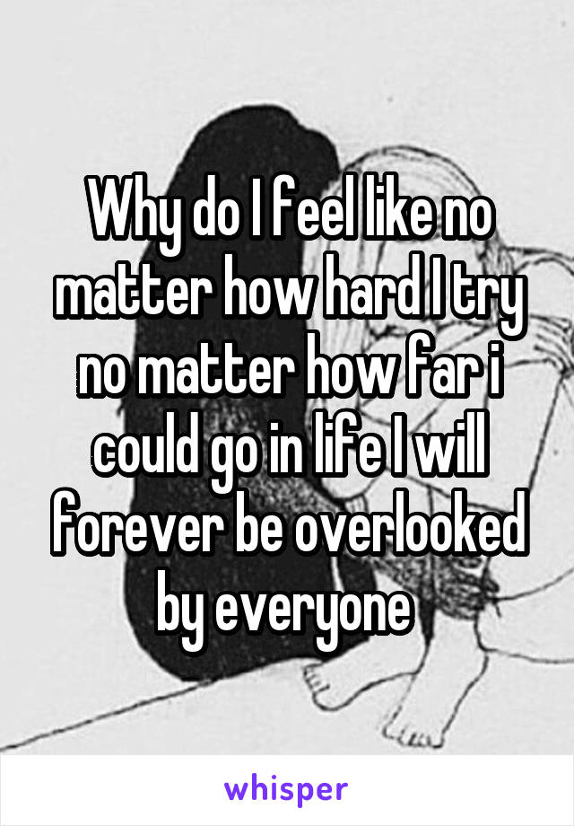 Why do I feel like no matter how hard I try no matter how far i could go in life I will forever be overlooked by everyone 