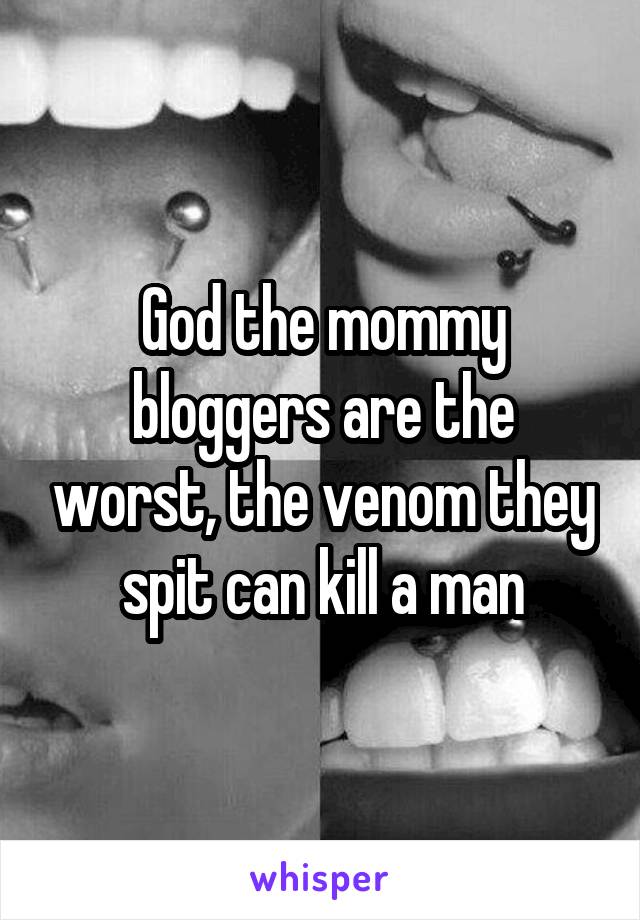 God the mommy bloggers are the worst, the venom they spit can kill a man