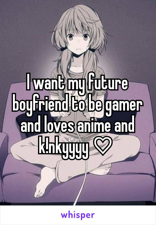 I want my future boyfriend to be gamer and loves anime and k!nkyyyy♡