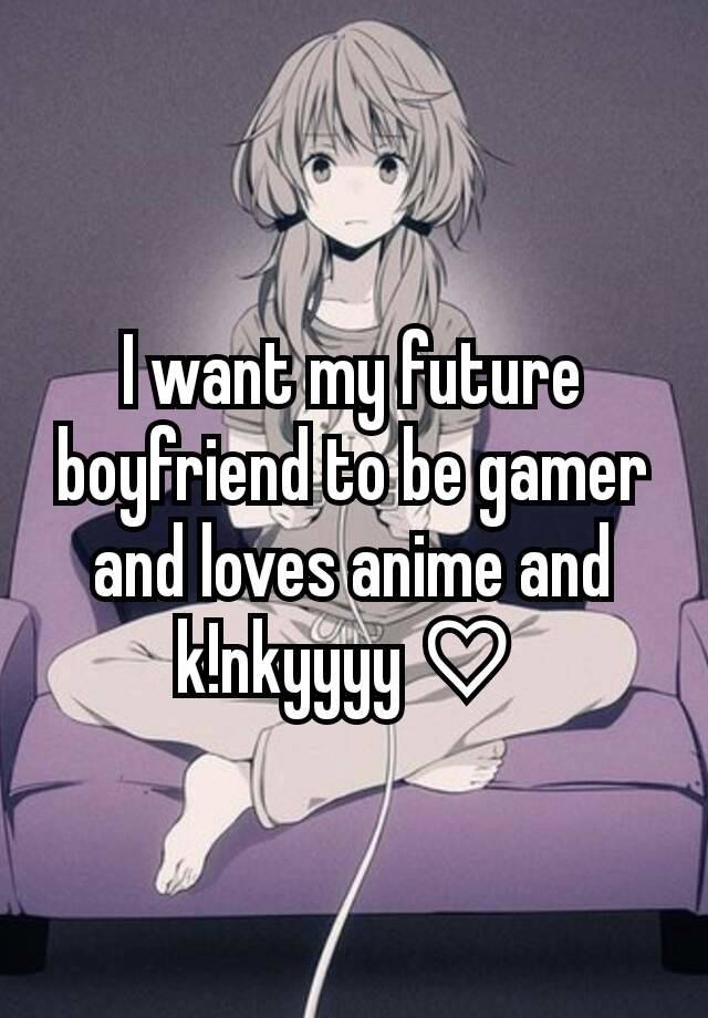 I want my future boyfriend to be gamer and loves anime and k!nkyyyy♡