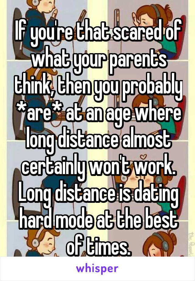 If you're that scared of what your parents think, then you probably *are* at an age where long distance almost certainly won't work. Long distance is dating hard mode at the best of times.