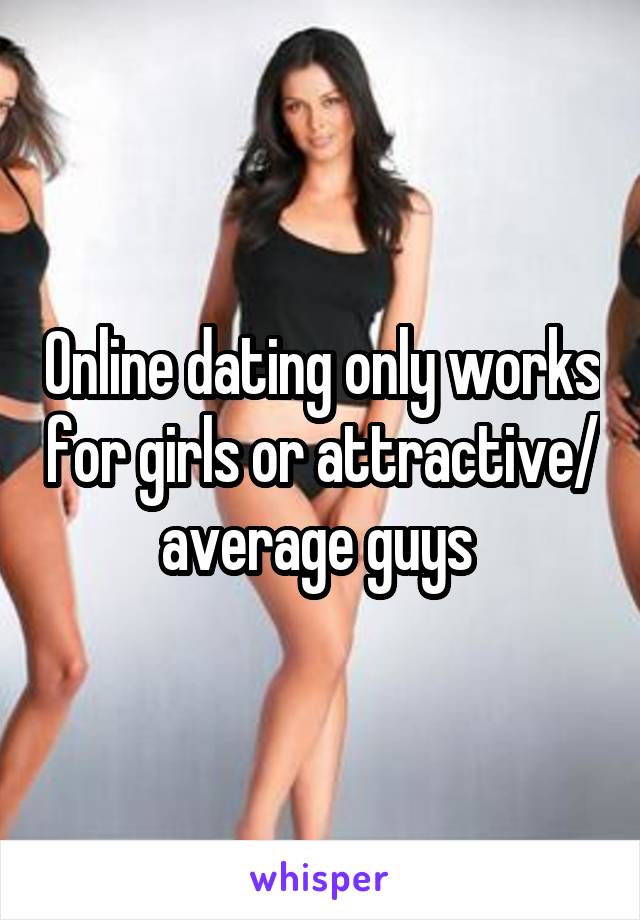 Online dating only works for girls or attractive/ average guys 