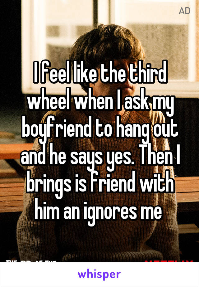 I feel like the third wheel when I ask my boyfriend to hang out and he says yes. Then I brings is friend with him an ignores me 