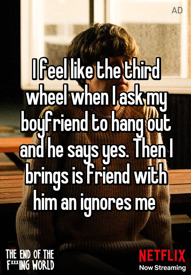 I feel like the third wheel when I ask my boyfriend to hang out and he says yes. Then I brings is friend with him an ignores me 