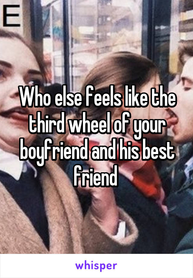 Who else feels like the third wheel of your boyfriend and his best friend 