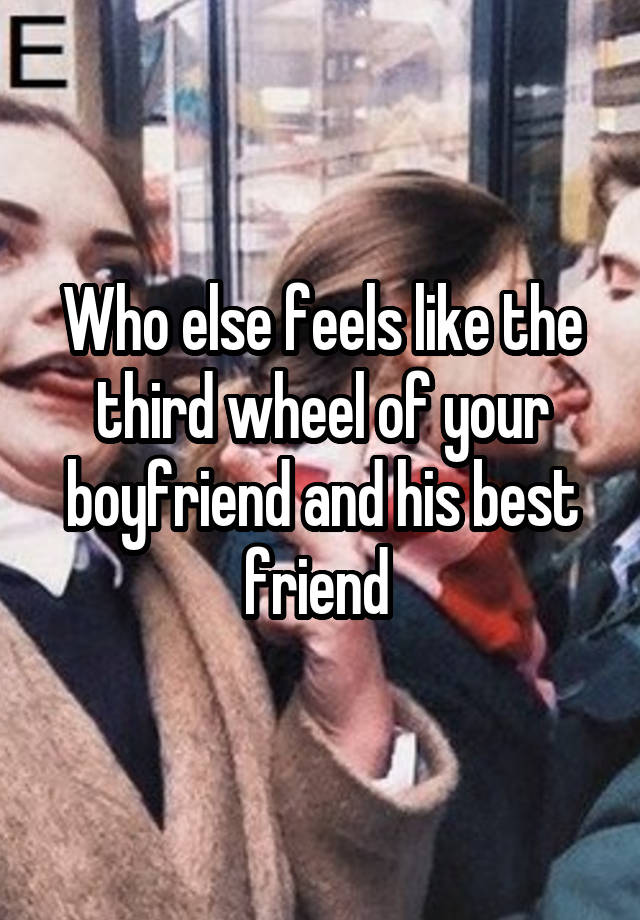 Who else feels like the third wheel of your boyfriend and his best friend 