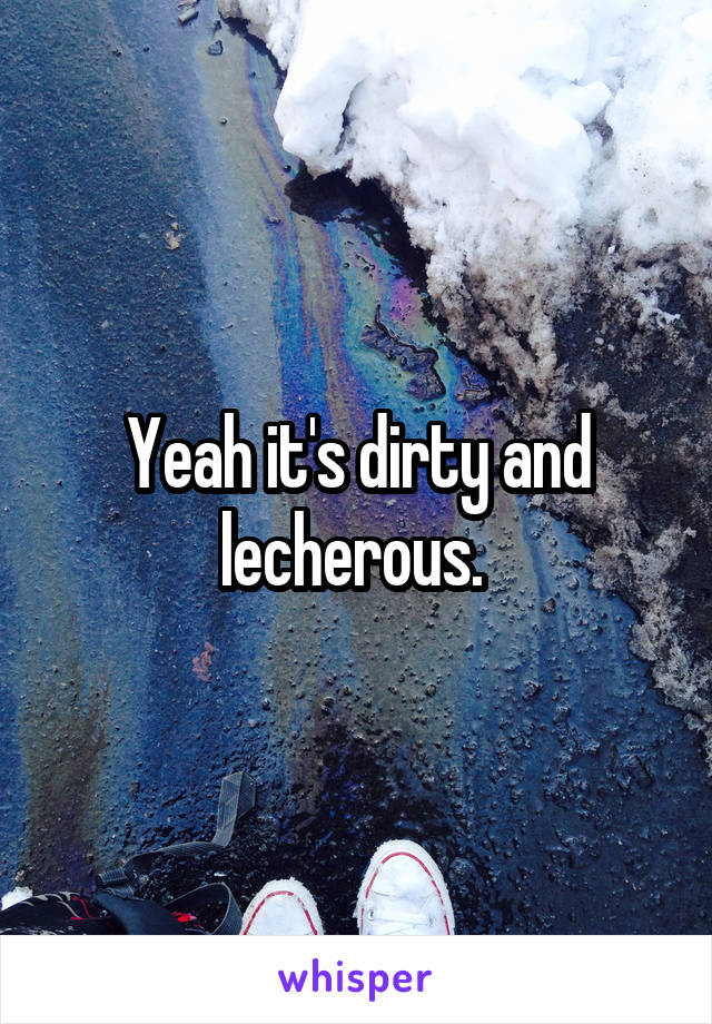 Yeah it's dirty and lecherous. 