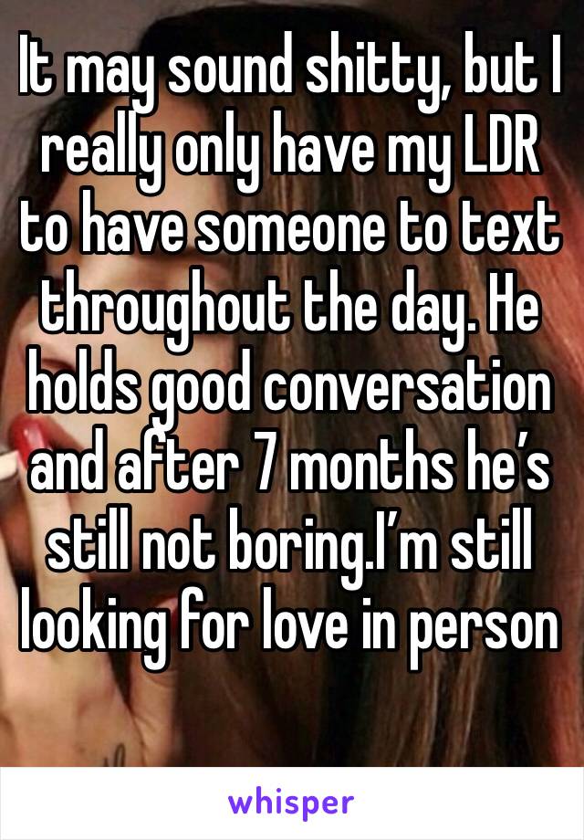 It may sound shitty, but I really only have my LDR to have someone to text throughout the day. He holds good conversation and after 7 months he’s still not boring.I’m still looking for love in person 