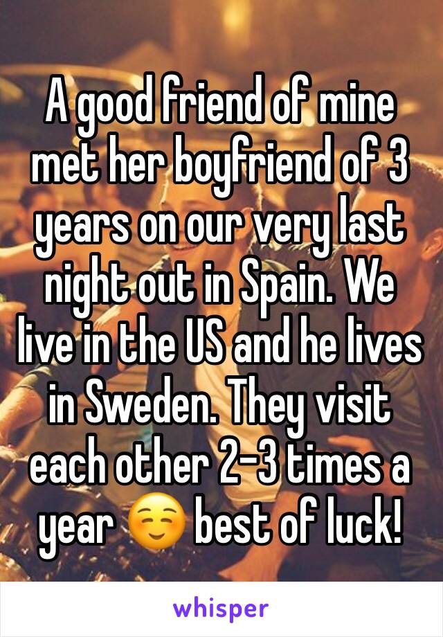 A good friend of mine met her boyfriend of 3 years on our very last night out in Spain. We live in the US and he lives in Sweden. They visit each other 2-3 times a year ☺️ best of luck! 