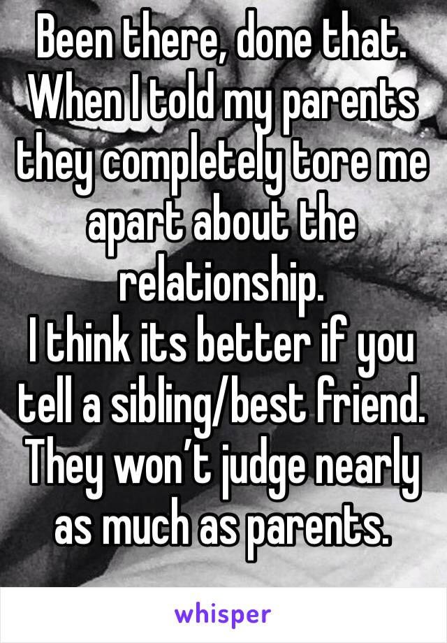 Been there, done that.
When I told my parents they completely tore me apart about the relationship. 
I think its better if you tell a sibling/best friend. They won’t judge nearly as much as parents.